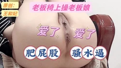 真实［原创］老板椅上操老板娘5：肥屁股   骚水逼