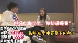 精彩对话！白T甜妹被软磨硬泡脱下裤子内射【简 介内有约炮渠道）