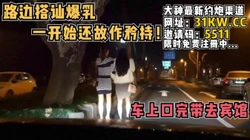 路边搭讪爆乳！一开始还故作矜持，上车就发骚了【看简 介同城免费约炮】