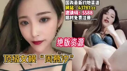 顶级女模周幕汐！尤物女���！高价绝版资源【完整版45分钟已上传下面】