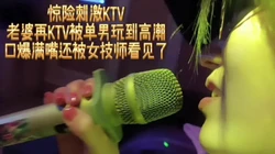 女技师KTV偷看老婆被单男玩高潮后口爆