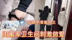 刺激 闺蜜放假，她在化妆准备外出，我跟小母狗在卫生间做爱！