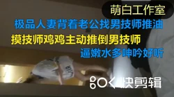更新已传主页）也极品良家背着老公找男技师推油按摩，矜持也一样主动吃鸡
