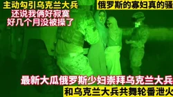 最新大瓜！俄罗斯少妇寂寞难耐给大兵泄火！【这女的绝对可以约看下面简阶