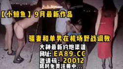 【小鲸鱼】9月最新作品！骚妻和单男在机场野战调教，全程精彩刺激！