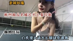 重磅网爆！杭州极品名媛沦为土豪母狗肆意玩弄『狠货高科技看简阶』