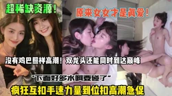 原来女女才是真爱！疯狂互扣高潮急促还能同时到达高潮【全集约她看简阶】