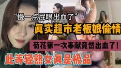 “慢一点，屁眼出血了”超市老板娘偷情第一次肛交出血『狠货高科技看简阶