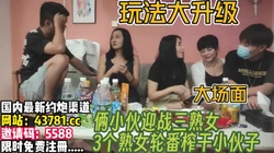 3个熟女饥渴难耐！把俩个小伙治的服服帖帖【完整版xx分钟已上传下面】
