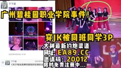 广州碧桂园职业学院事件！穿JK被同班同学3P。全程完美露脸内射被怼爽