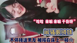“哈哈 来嘛来嘛 干我呀”闷骚眼镜妹挑逗【完整版88分钟已上传下面】