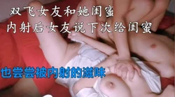 极品女友和她闺蜜双飞，内射后女友说下一炮给她也尝尝被内射的滋味