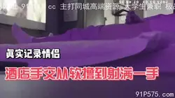 真实记录情侣在酒店偷腥，手交撸射满手后继续撸