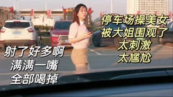 太尴尬！被围观了，停车场操炮友最后吞精