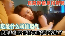逆天运气遇美颜足浴技师！咸猪手攻略伺候【新款科技约炮神器到货看简阶】