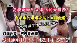 全程高能刺激！火车大冒险强推喷水姐姐从厕所干到卧【狠货高科技看简阶】