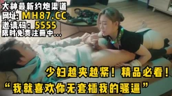 “我就喜欢你无套插我的骚逼”少妇越夹越紧！精品必看！女主入驻平可约