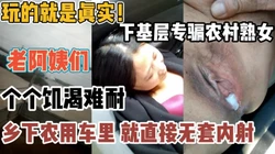实下基层专骗熟女老阿姨们！农用车直接无套【“约炮强行拿下“看简阶】
