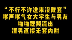 “不行不许进来没戴套” 嗲声嗲气女大学生与男友啪啪视频渣男流出