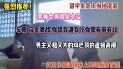强烈推荐！留学生恋上当地混混，车震宿舍激战，大鸡巴顶的直接高潮
