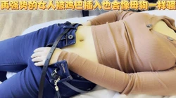 不管多么高冷的女人，几次高潮之后都会像一只发情的母狗一样骚