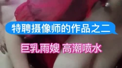 特聘摄像师的作品之二：巨乳雨嫂 高潮喷水