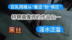 特聘摄像师的作品之一：巨乳雨嫂从“羞涩”到“疯狂”～淫水泛滥